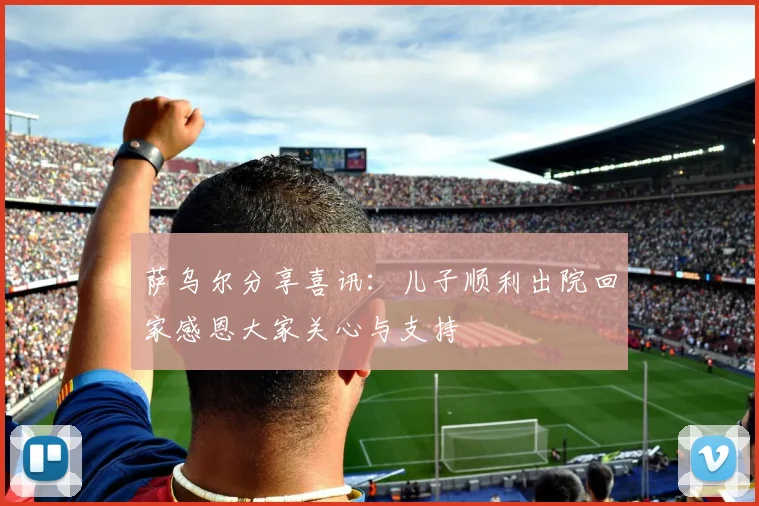 萨乌尔分享喜讯：儿子顺利出院回家感恩大家关心与支持