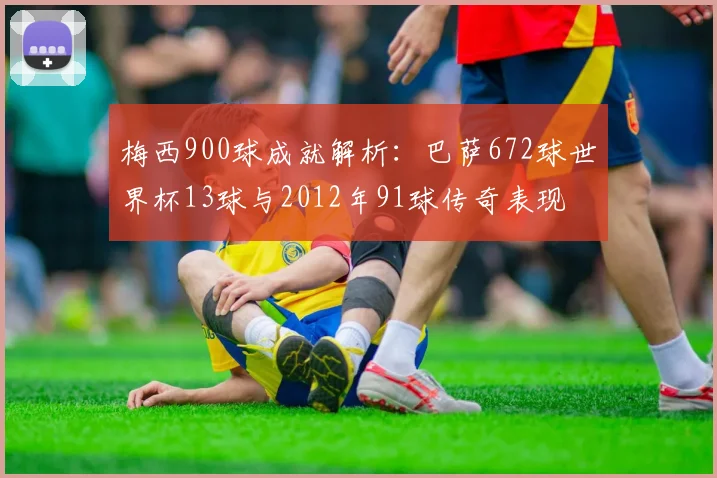 梅西900球成就解析：巴萨672球世界杯13球与2012年91球传奇表现