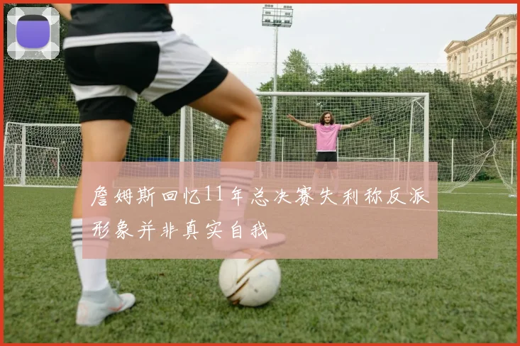 詹姆斯回忆11年总决赛失利称反派形象并非真实自我