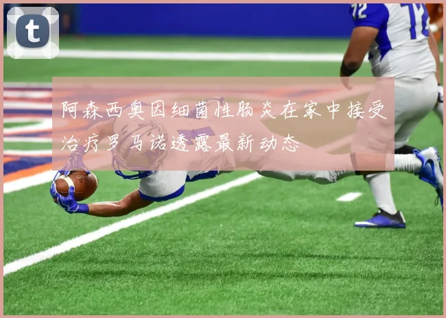 阿森西奥因细菌性肠炎在家中接受治疗罗马诺透露最新动态