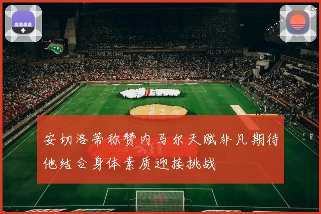 安切洛蒂称赞内马尔天赋非凡期待他结合身体素质迎接挑战