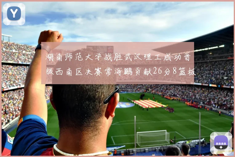 湖南师范大学战胜武汉理工成功晋级西南区决赛常海鹏贡献26分8篮板韩雨琛得21分