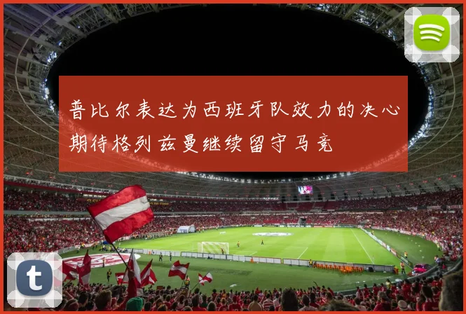 普比尔表达为西班牙队效力的决心期待格列兹曼继续留守马竞