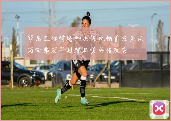 萨尼亚称赞塔帅决策凯帕首发无误若哈弗茨早进球局势或将改变