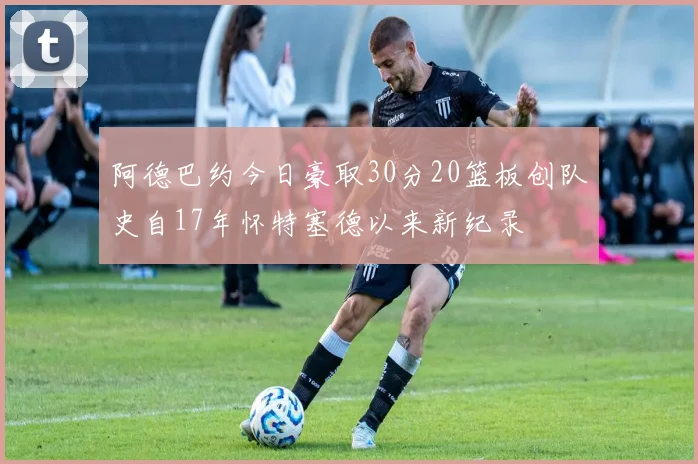 阿德巴约今日豪取30分20篮板创队史自17年怀特塞德以来新纪录