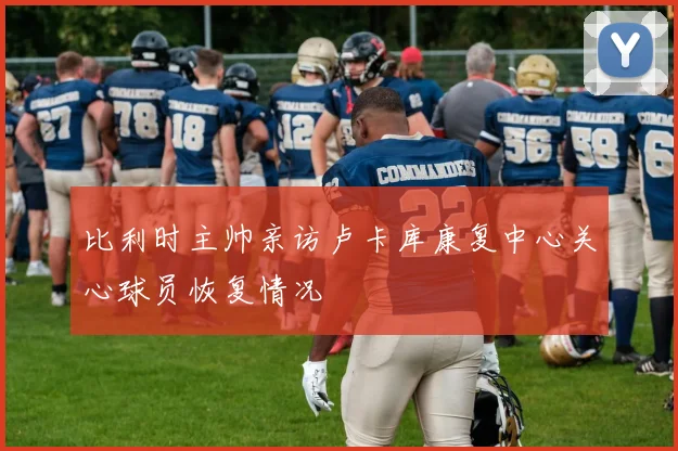 比利时主帅亲访卢卡库康复中心关心球员恢复情况