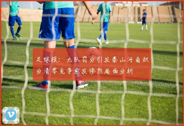 足球报：九队罚分引发泰山河南积分清零竞争愈发惨烈局面分析