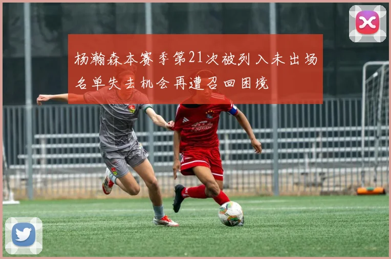 杨瀚森本赛季第21次被列入未出场名单失去机会再遭召回困境