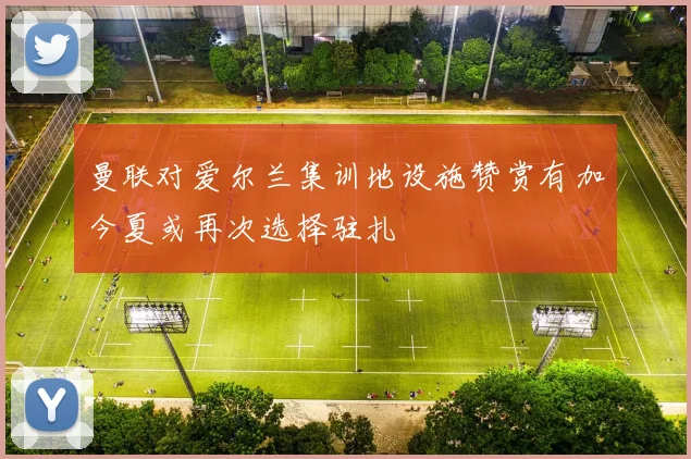 曼联对爱尔兰集训地设施赞赏有加今夏或再次选择驻扎