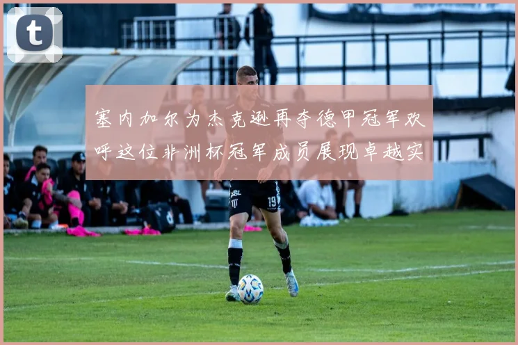 塞内加尔为杰克逊再夺德甲冠军欢呼这位非洲杯冠军成员展现卓越实力