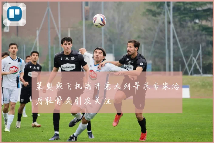 莱奥乘飞机离开意大利寻求专家治疗耻骨炎引发关注