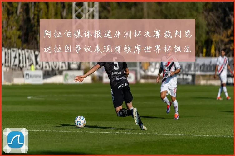 阿拉伯媒体报道非洲杯决赛裁判恩达拉因争议表现将缺席世界杯执法