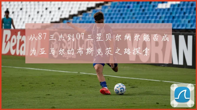 从87三杰到07三星贝尔纳尔能否成为亚马尔的布斯克茨之路探索