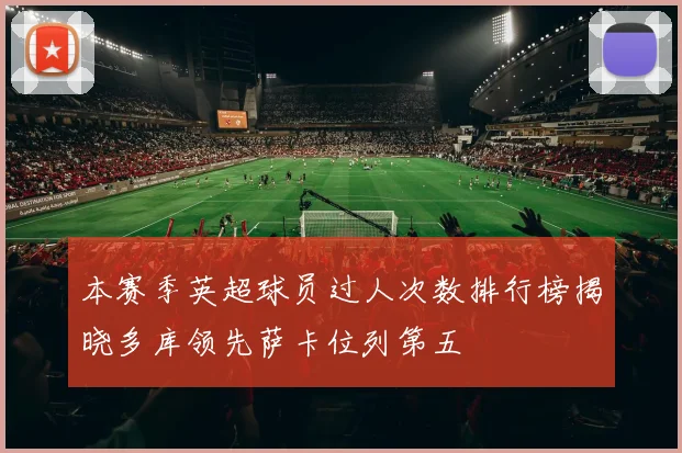 本赛季英超球员过人次数排行榜揭晓多库领先萨卡位列第五